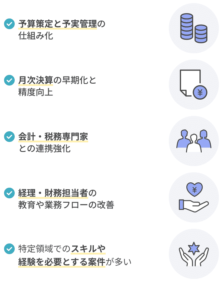 予算策定と予実管理の仕組み化 月次決算の早期化と精度向上 会計・税務の外部専門家（税理士・会計士）との連携強化 経理・財務担当者の教育や業務フローの改善