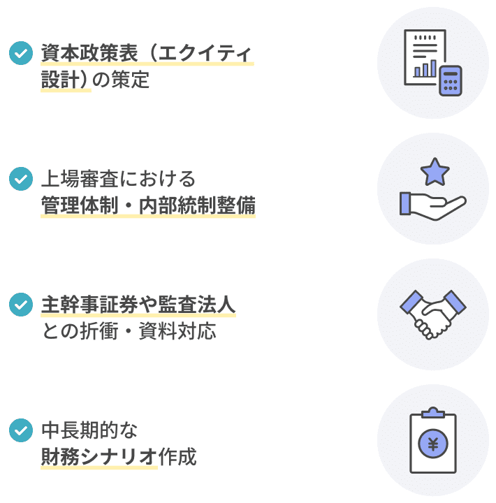 資本政策表（エクイティ設計）の策定上場審査で問われる管理体制や内部統制の整備主幹事証券や監査法人との折衝・資料対応中長期的な財務シナリオ作成